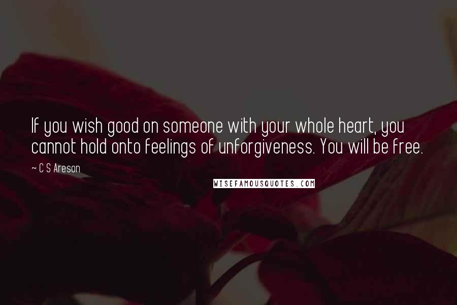 C S Areson Quotes: If you wish good on someone with your whole heart, you cannot hold onto feelings of unforgiveness. You will be free.