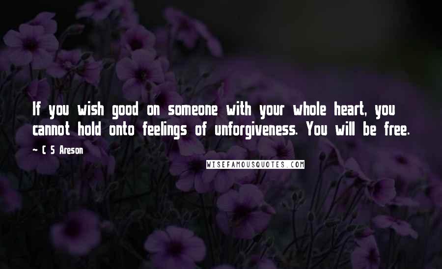 C S Areson Quotes: If you wish good on someone with your whole heart, you cannot hold onto feelings of unforgiveness. You will be free.