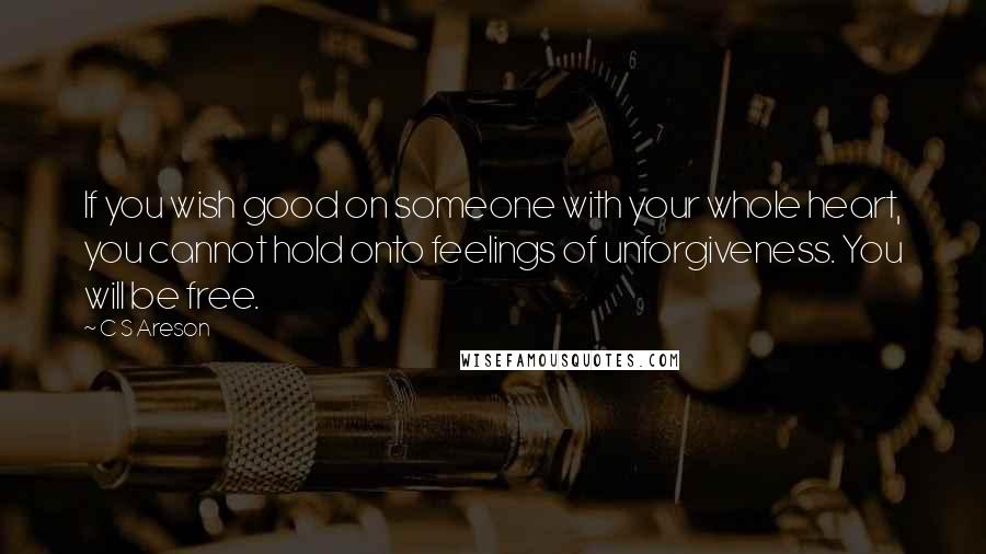 C S Areson Quotes: If you wish good on someone with your whole heart, you cannot hold onto feelings of unforgiveness. You will be free.