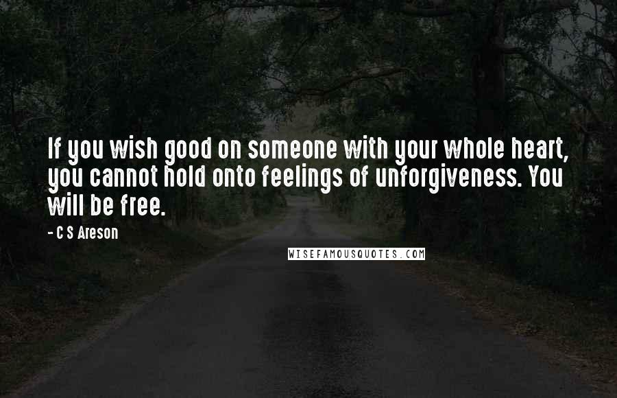C S Areson Quotes: If you wish good on someone with your whole heart, you cannot hold onto feelings of unforgiveness. You will be free.