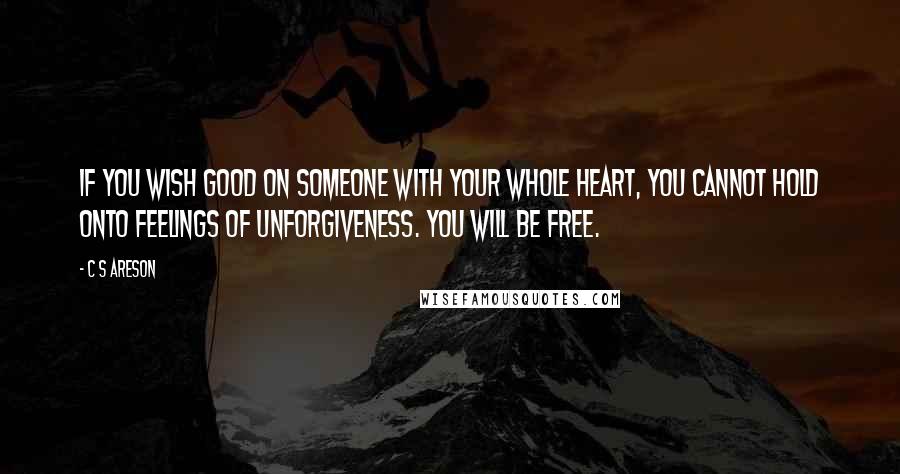 C S Areson Quotes: If you wish good on someone with your whole heart, you cannot hold onto feelings of unforgiveness. You will be free.