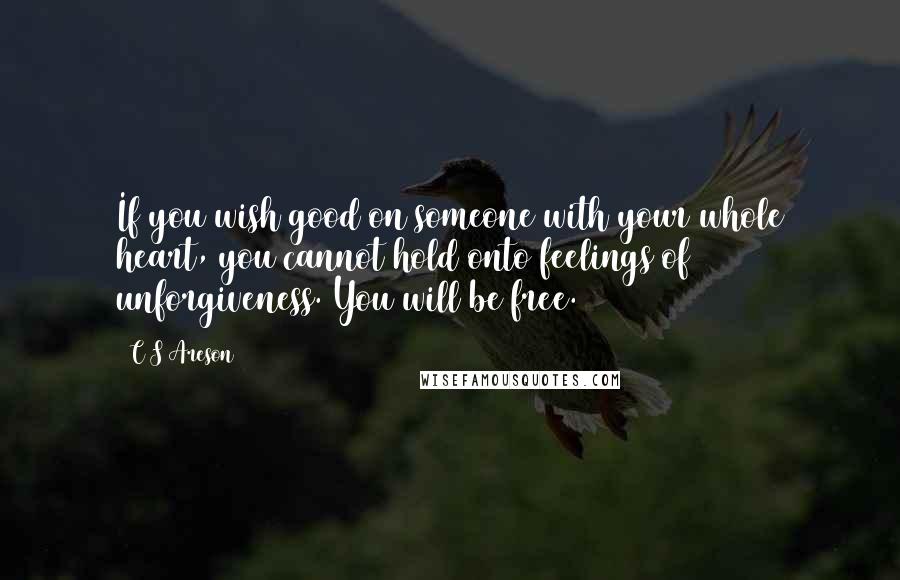 C S Areson Quotes: If you wish good on someone with your whole heart, you cannot hold onto feelings of unforgiveness. You will be free.