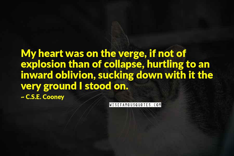 C.S.E. Cooney Quotes: My heart was on the verge, if not of explosion than of collapse, hurtling to an inward oblivion, sucking down with it the very ground I stood on.