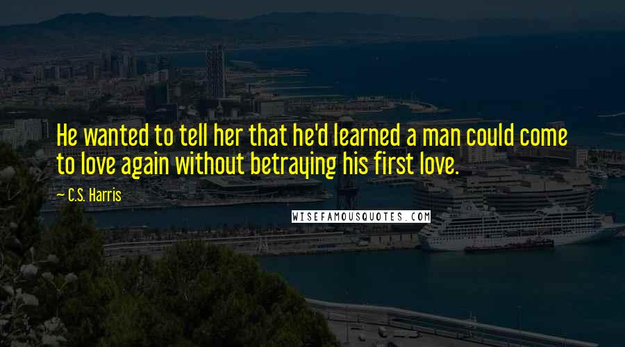 C.S. Harris Quotes: He wanted to tell her that he'd learned a man could come to love again without betraying his first love.