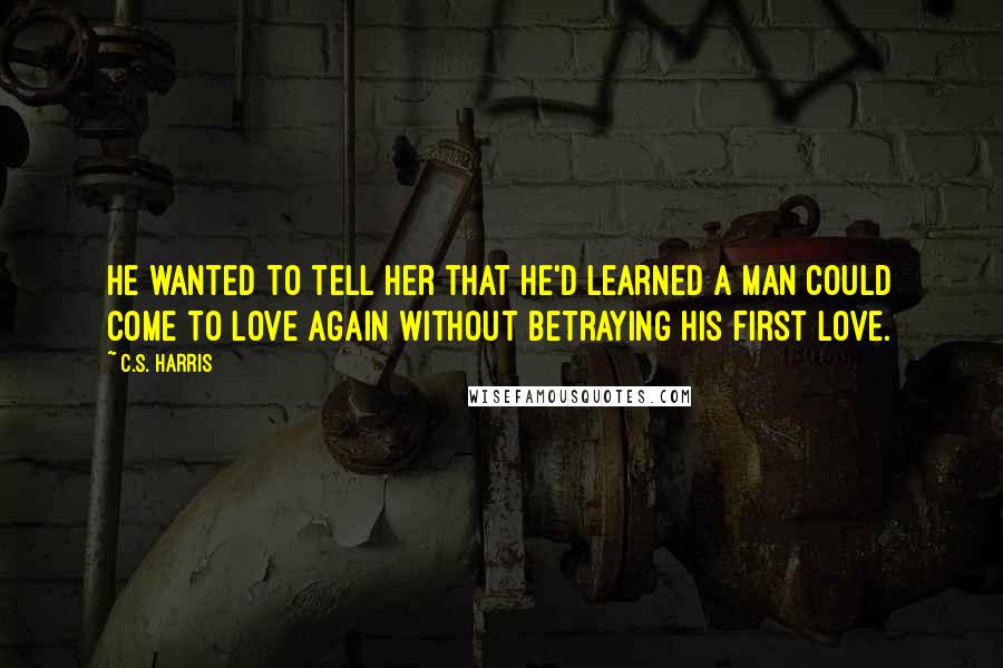 C.S. Harris Quotes: He wanted to tell her that he'd learned a man could come to love again without betraying his first love.