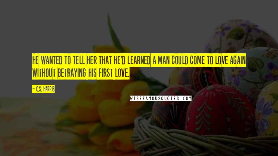 C.S. Harris Quotes: He wanted to tell her that he'd learned a man could come to love again without betraying his first love.