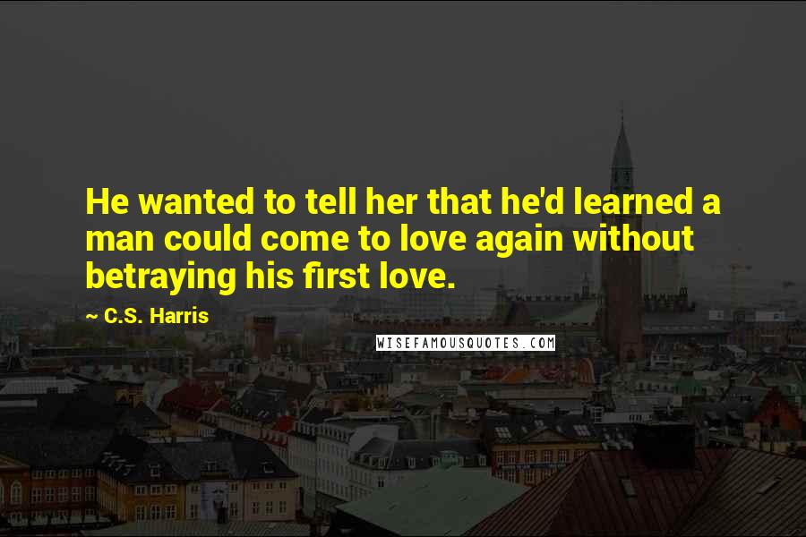 C.S. Harris Quotes: He wanted to tell her that he'd learned a man could come to love again without betraying his first love.