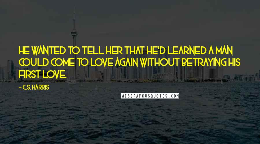 C.S. Harris Quotes: He wanted to tell her that he'd learned a man could come to love again without betraying his first love.