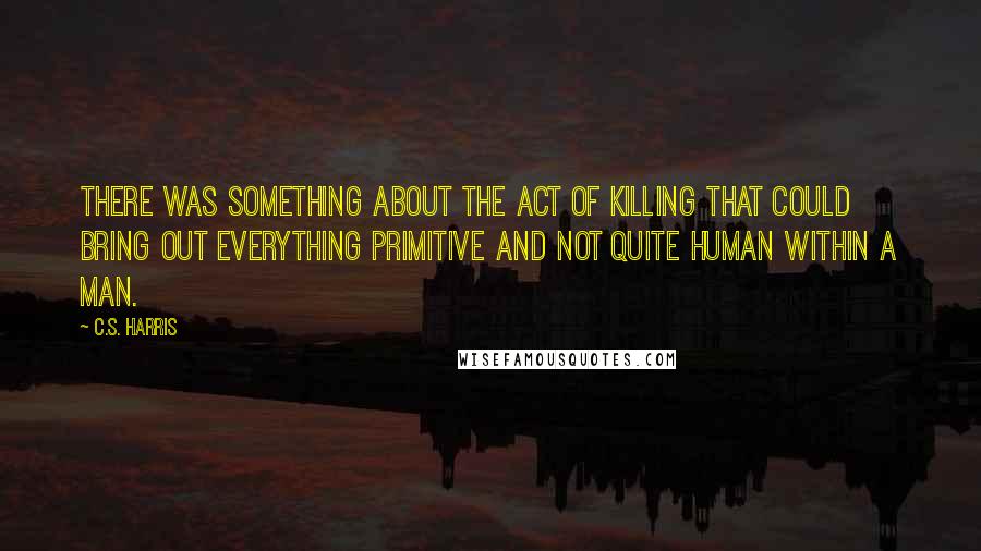 C.S. Harris Quotes: There was something about the act of killing that could bring out everything primitive and not quite human within a man.