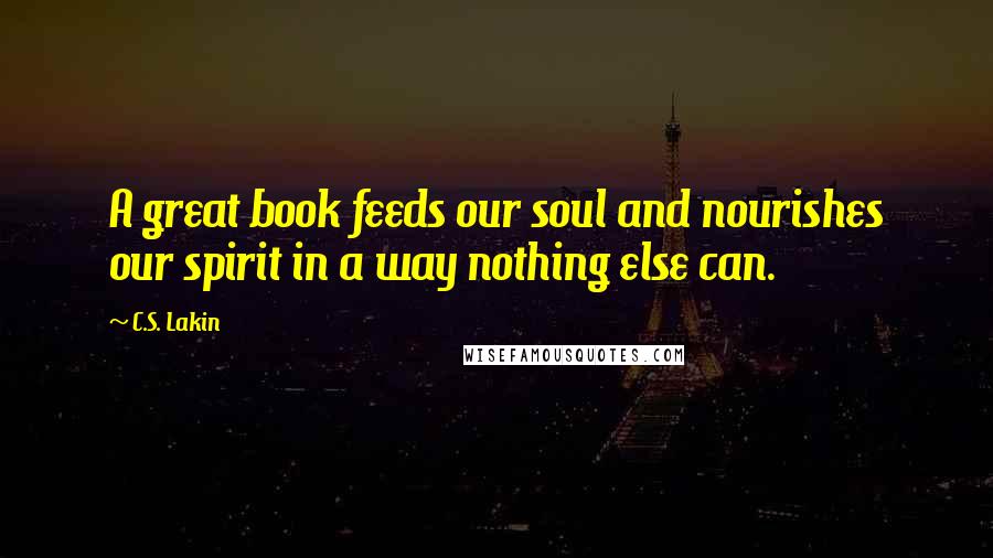 C.S. Lakin Quotes: A great book feeds our soul and nourishes our spirit in a way nothing else can.