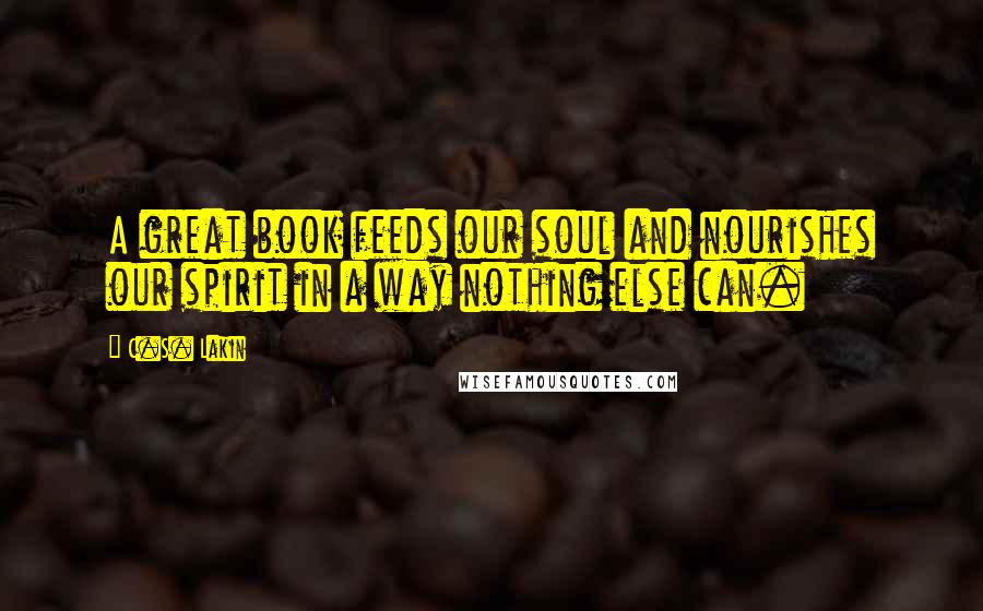 C.S. Lakin Quotes: A great book feeds our soul and nourishes our spirit in a way nothing else can.