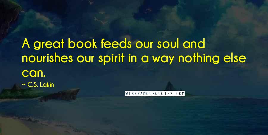 C.S. Lakin Quotes: A great book feeds our soul and nourishes our spirit in a way nothing else can.