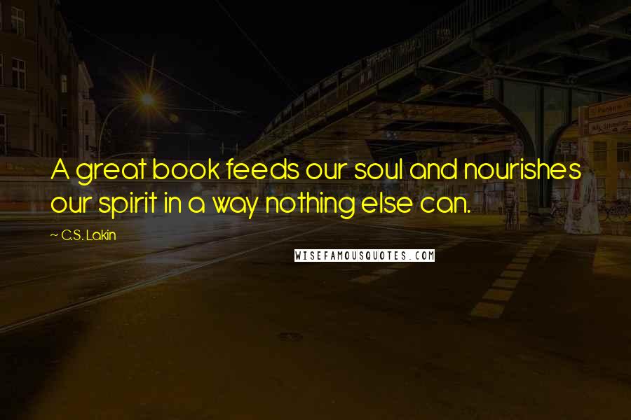 C.S. Lakin Quotes: A great book feeds our soul and nourishes our spirit in a way nothing else can.