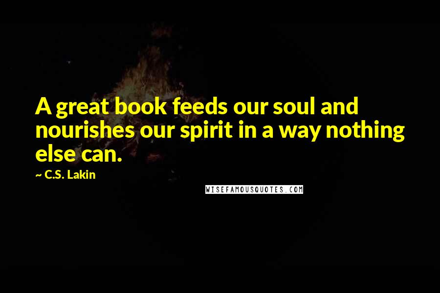 C.S. Lakin Quotes: A great book feeds our soul and nourishes our spirit in a way nothing else can.