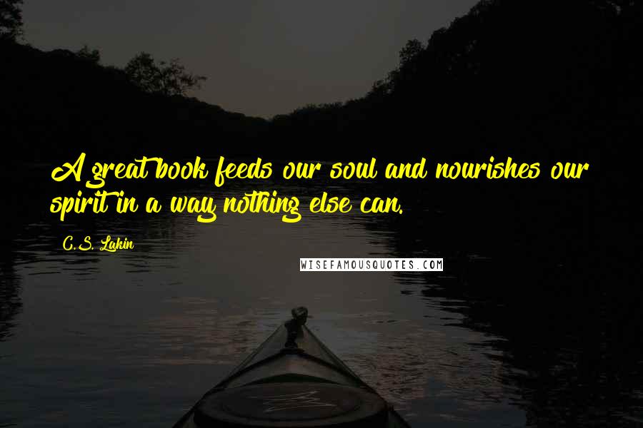 C.S. Lakin Quotes: A great book feeds our soul and nourishes our spirit in a way nothing else can.