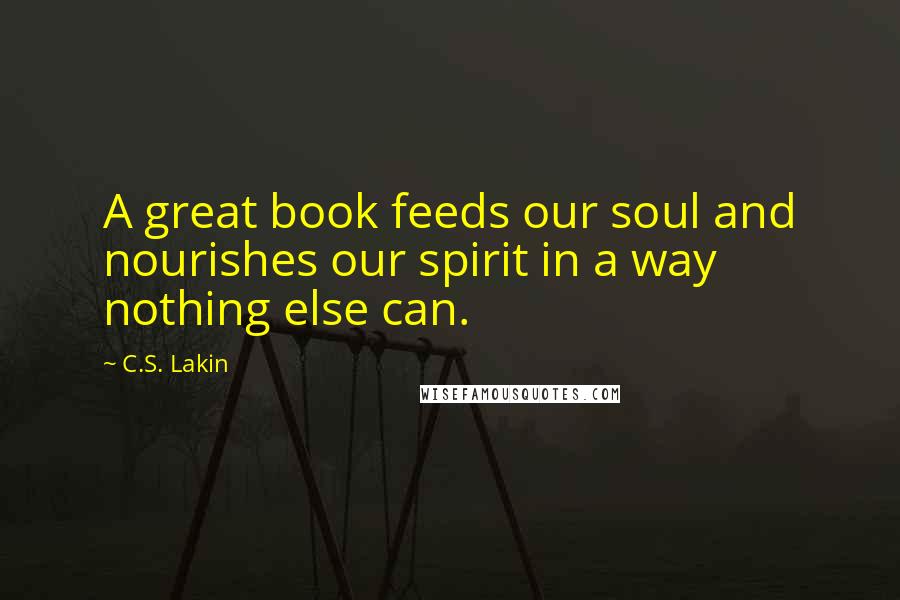 C.S. Lakin Quotes: A great book feeds our soul and nourishes our spirit in a way nothing else can.