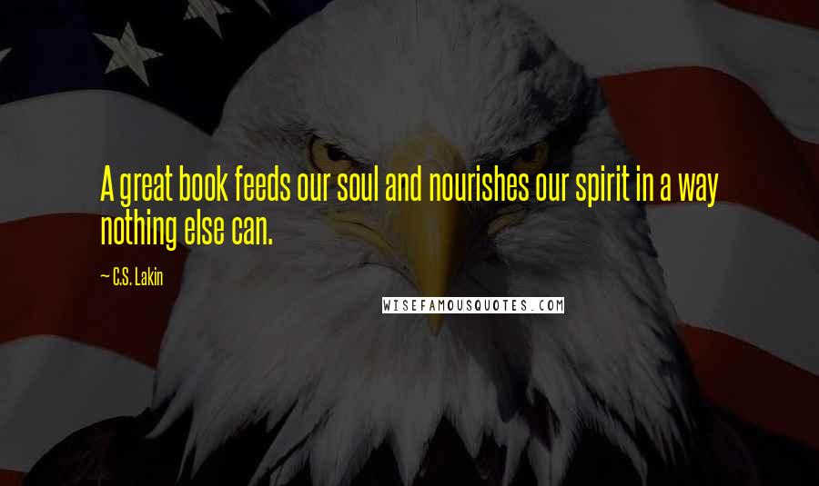 C.S. Lakin Quotes: A great book feeds our soul and nourishes our spirit in a way nothing else can.