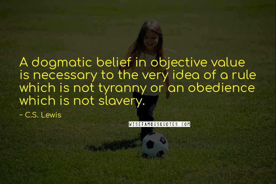 C.S. Lewis Quotes: A dogmatic belief in objective value is necessary to the very idea of a rule which is not tyranny or an obedience which is not slavery.