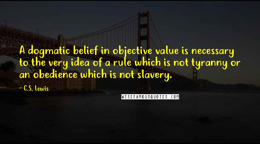 C.S. Lewis Quotes: A dogmatic belief in objective value is necessary to the very idea of a rule which is not tyranny or an obedience which is not slavery.