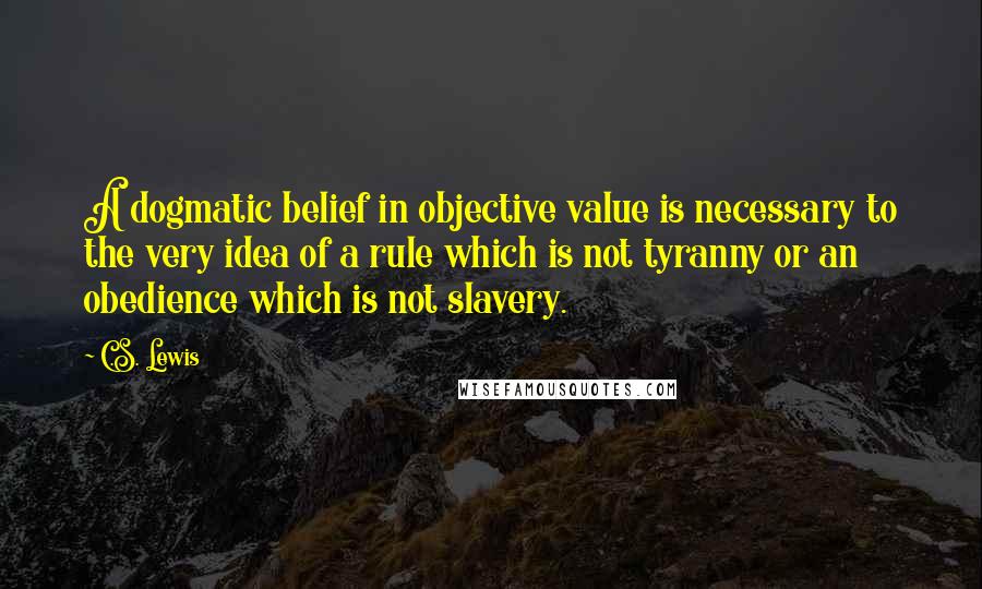 C.S. Lewis Quotes: A dogmatic belief in objective value is necessary to the very idea of a rule which is not tyranny or an obedience which is not slavery.