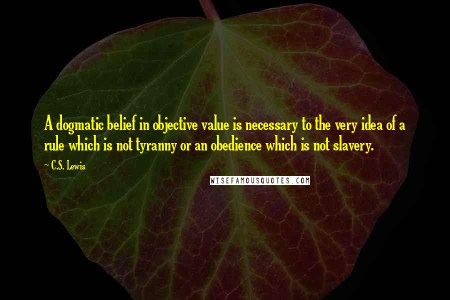 C.S. Lewis Quotes: A dogmatic belief in objective value is necessary to the very idea of a rule which is not tyranny or an obedience which is not slavery.