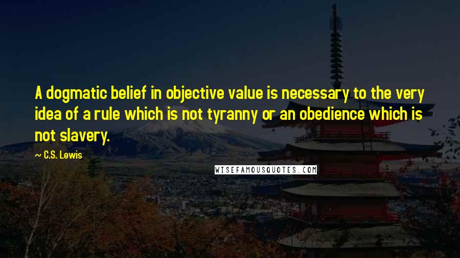 C.S. Lewis Quotes: A dogmatic belief in objective value is necessary to the very idea of a rule which is not tyranny or an obedience which is not slavery.