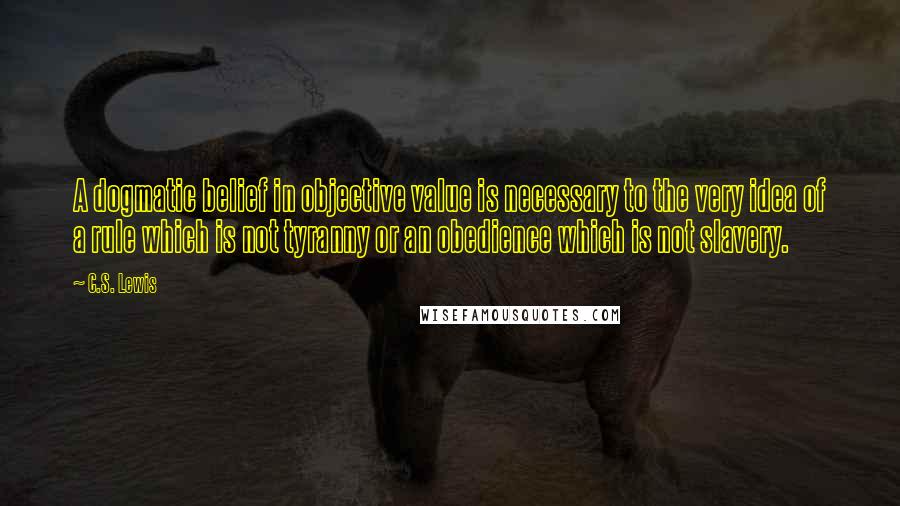 C.S. Lewis Quotes: A dogmatic belief in objective value is necessary to the very idea of a rule which is not tyranny or an obedience which is not slavery.