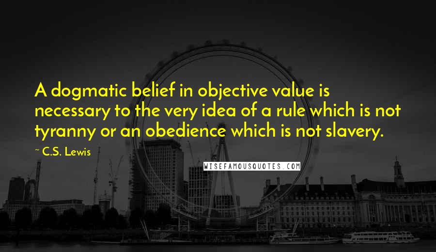 C.S. Lewis Quotes: A dogmatic belief in objective value is necessary to the very idea of a rule which is not tyranny or an obedience which is not slavery.