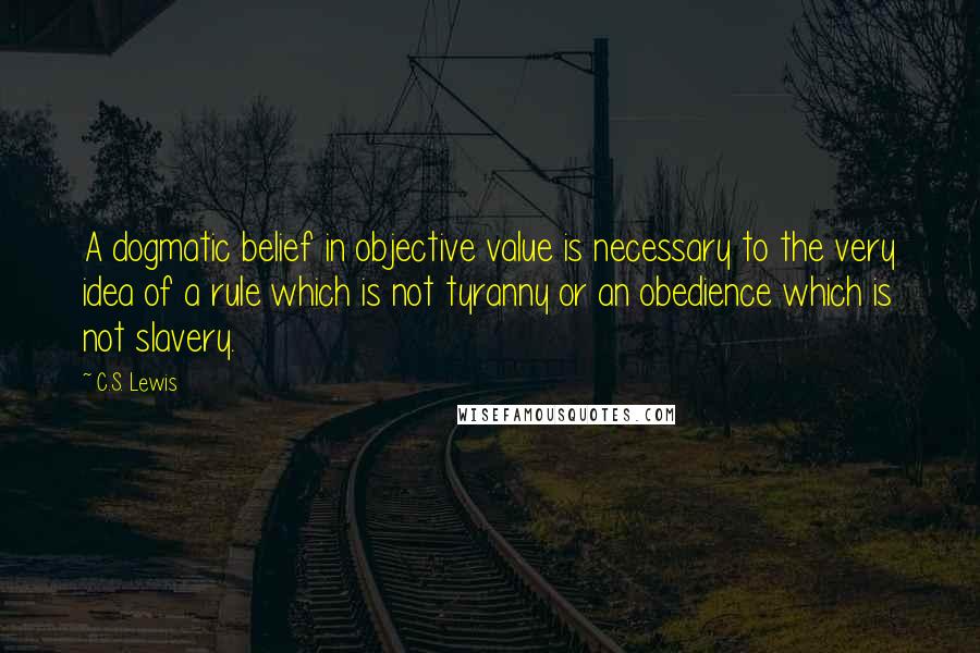 C.S. Lewis Quotes: A dogmatic belief in objective value is necessary to the very idea of a rule which is not tyranny or an obedience which is not slavery.