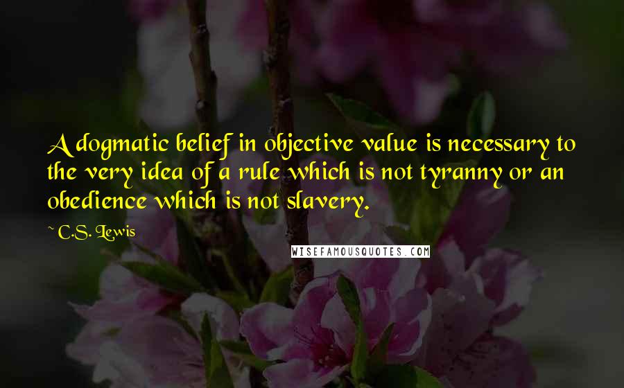 C.S. Lewis Quotes: A dogmatic belief in objective value is necessary to the very idea of a rule which is not tyranny or an obedience which is not slavery.