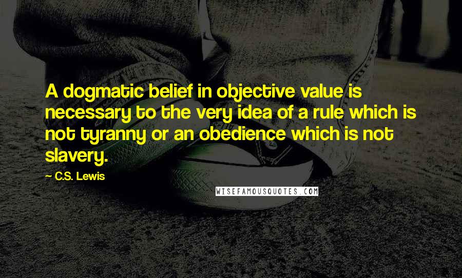 C.S. Lewis Quotes: A dogmatic belief in objective value is necessary to the very idea of a rule which is not tyranny or an obedience which is not slavery.