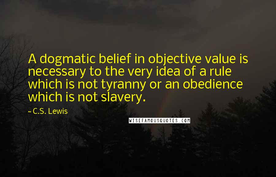 C.S. Lewis Quotes: A dogmatic belief in objective value is necessary to the very idea of a rule which is not tyranny or an obedience which is not slavery.