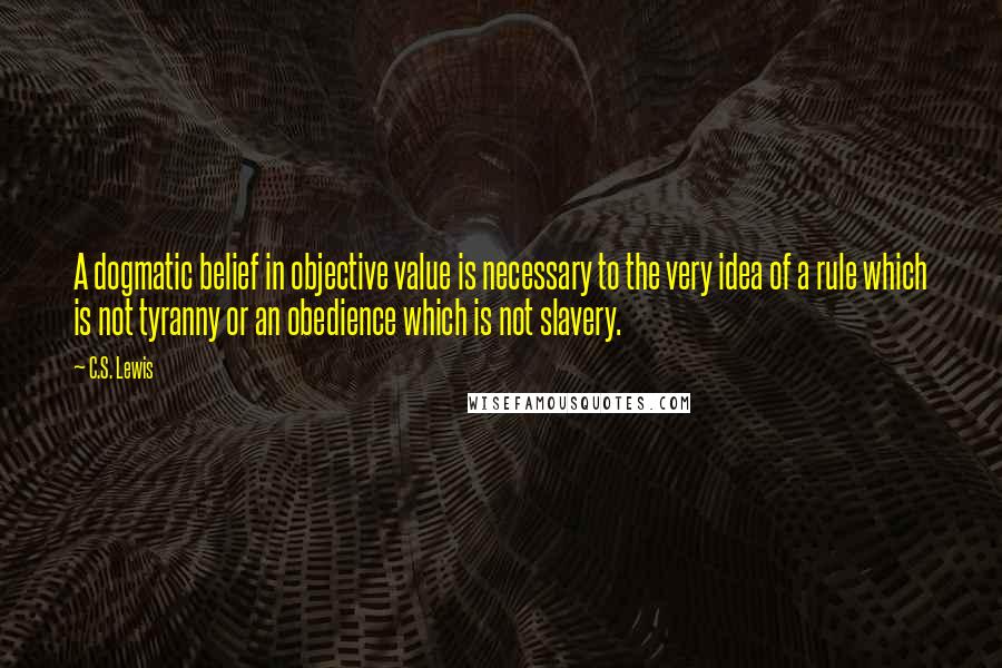 C.S. Lewis Quotes: A dogmatic belief in objective value is necessary to the very idea of a rule which is not tyranny or an obedience which is not slavery.