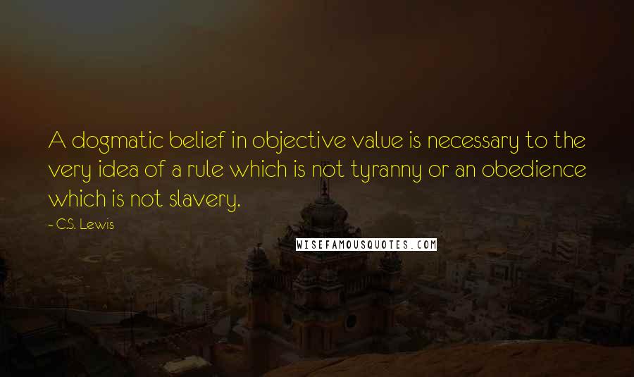 C.S. Lewis Quotes: A dogmatic belief in objective value is necessary to the very idea of a rule which is not tyranny or an obedience which is not slavery.