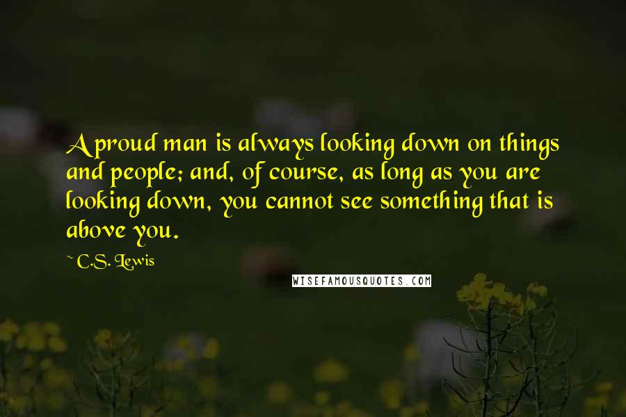 C.S. Lewis Quotes: A proud man is always looking down on things and people; and, of course, as long as you are looking down, you cannot see something that is above you.