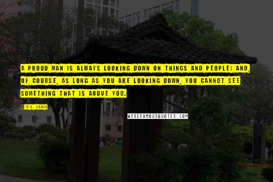 C.S. Lewis Quotes: A proud man is always looking down on things and people; and, of course, as long as you are looking down, you cannot see something that is above you.