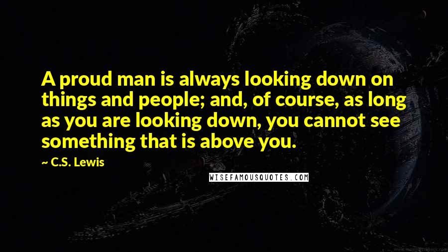C.S. Lewis Quotes: A proud man is always looking down on things and people; and, of course, as long as you are looking down, you cannot see something that is above you.