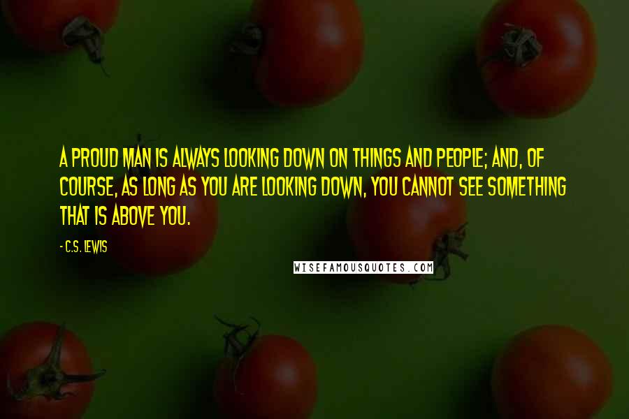 C.S. Lewis Quotes: A proud man is always looking down on things and people; and, of course, as long as you are looking down, you cannot see something that is above you.