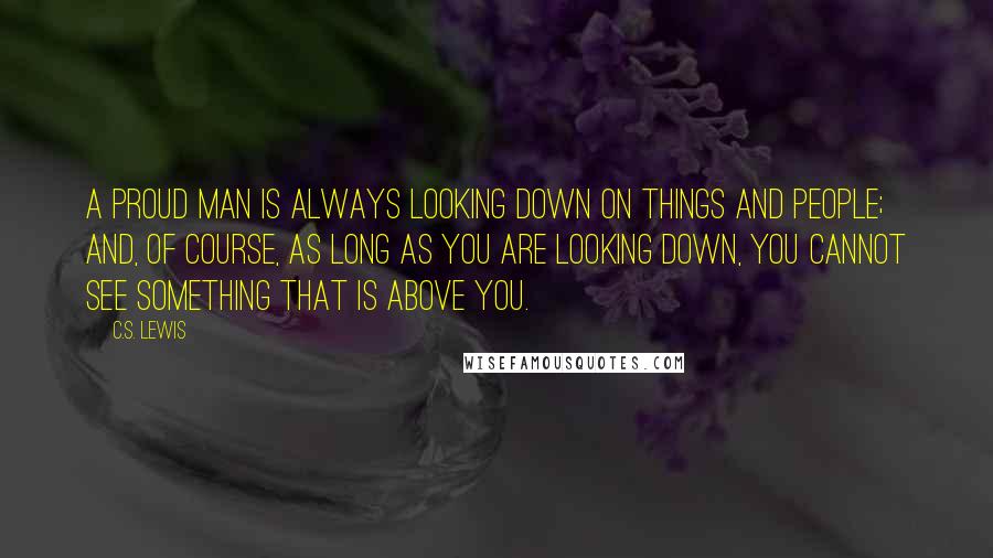 C.S. Lewis Quotes: A proud man is always looking down on things and people; and, of course, as long as you are looking down, you cannot see something that is above you.