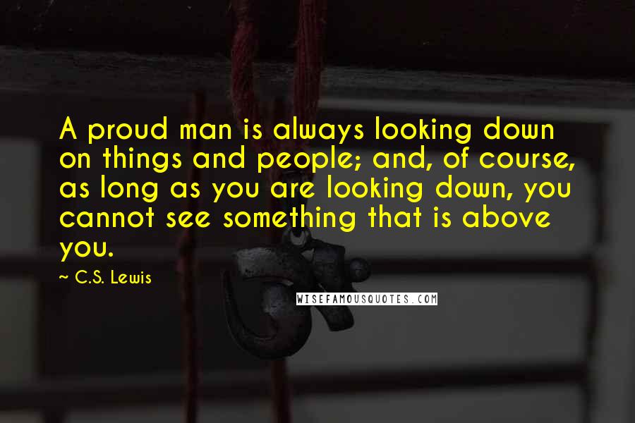 C.S. Lewis Quotes: A proud man is always looking down on things and people; and, of course, as long as you are looking down, you cannot see something that is above you.