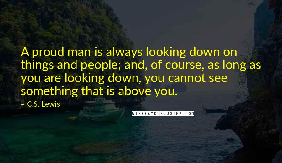 C.S. Lewis Quotes: A proud man is always looking down on things and people; and, of course, as long as you are looking down, you cannot see something that is above you.