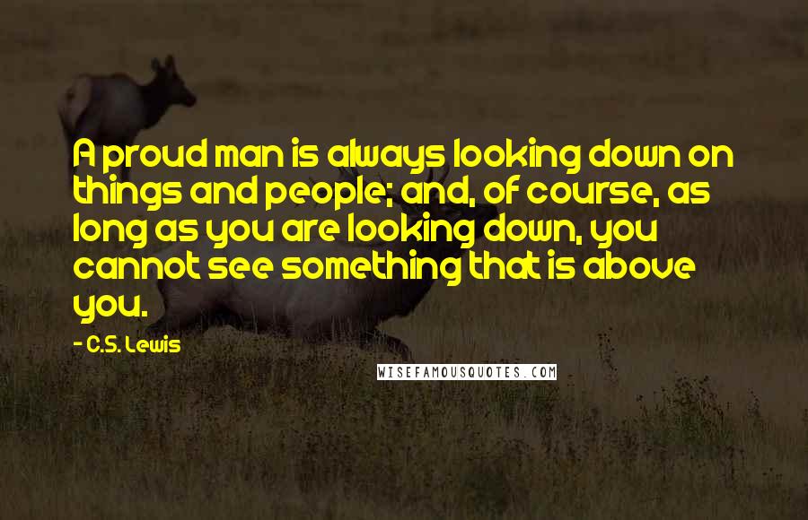 C.S. Lewis Quotes: A proud man is always looking down on things and people; and, of course, as long as you are looking down, you cannot see something that is above you.