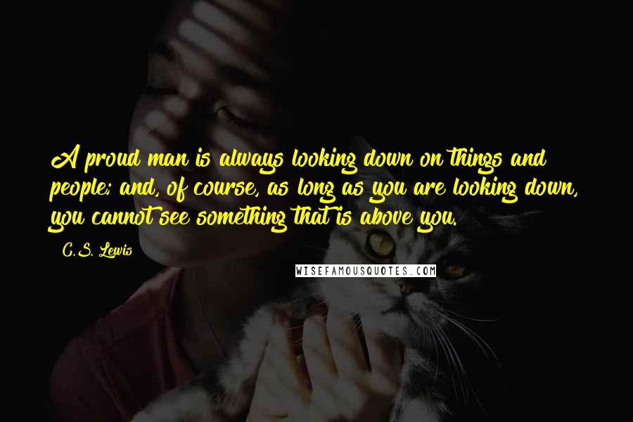 C.S. Lewis Quotes: A proud man is always looking down on things and people; and, of course, as long as you are looking down, you cannot see something that is above you.