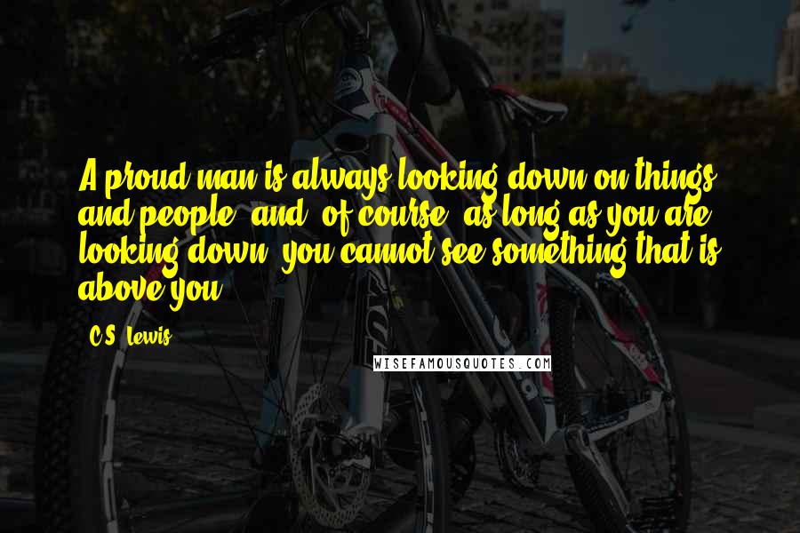 C.S. Lewis Quotes: A proud man is always looking down on things and people; and, of course, as long as you are looking down, you cannot see something that is above you.