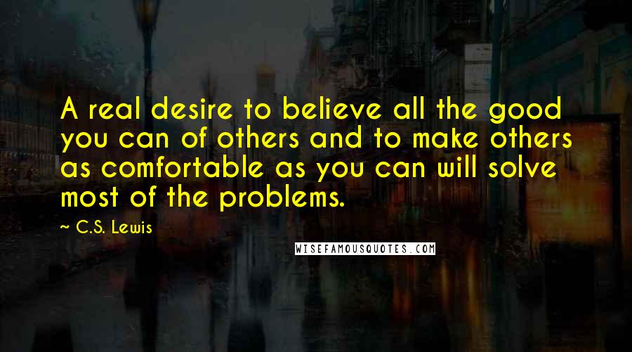 C.S. Lewis Quotes: A real desire to believe all the good you can of others and to make others as comfortable as you can will solve most of the problems.