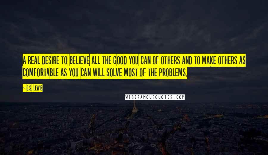 C.S. Lewis Quotes: A real desire to believe all the good you can of others and to make others as comfortable as you can will solve most of the problems.