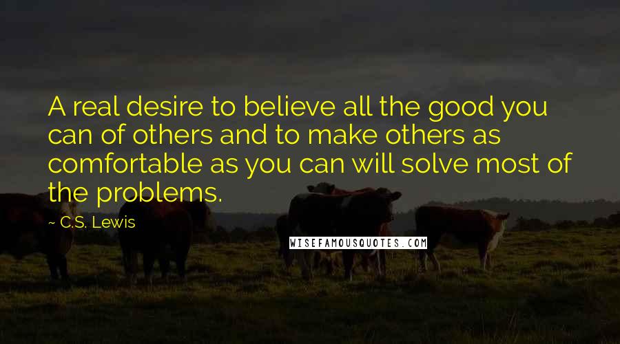 C.S. Lewis Quotes: A real desire to believe all the good you can of others and to make others as comfortable as you can will solve most of the problems.