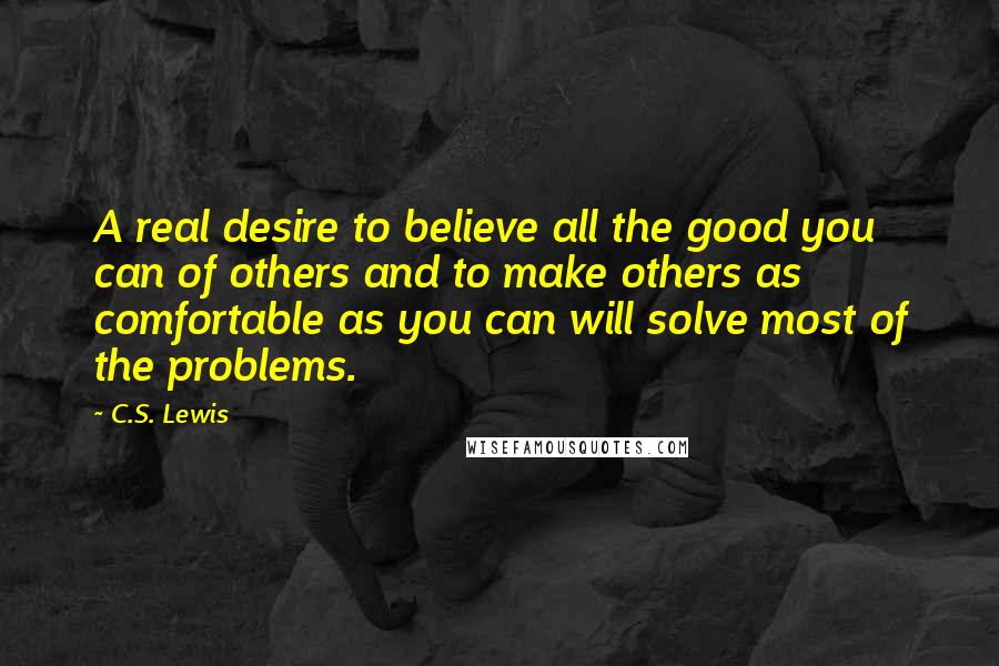 C.S. Lewis Quotes: A real desire to believe all the good you can of others and to make others as comfortable as you can will solve most of the problems.