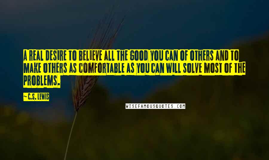 C.S. Lewis Quotes: A real desire to believe all the good you can of others and to make others as comfortable as you can will solve most of the problems.