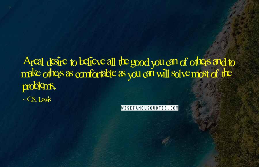 C.S. Lewis Quotes: A real desire to believe all the good you can of others and to make others as comfortable as you can will solve most of the problems.